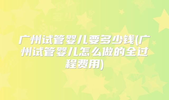 广州试管婴儿要多少钱(广州试管婴儿怎么做的全过程费用)