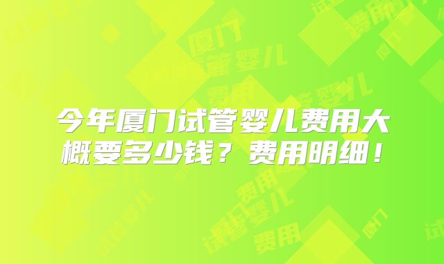 今年厦门试管婴儿费用大概要多少钱？费用明细！