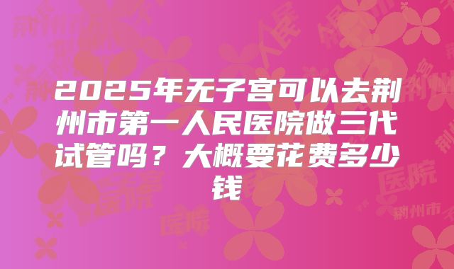 2025年无子宫可以去荆州市第一人民医院做三代试管吗?大概要花费多少钱
