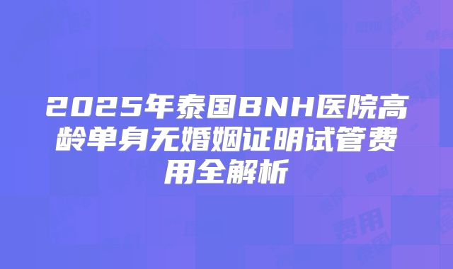 2025年泰国BNH医院高龄单身无婚姻证明试管费用全解析