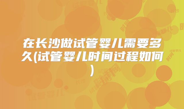在长沙做试管婴儿需要多久(试管婴儿时间过程如何)