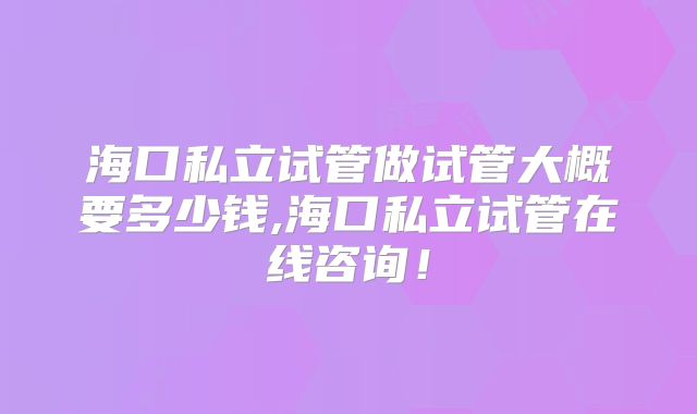 海口私立试管做试管大概要多少钱,海口私立试管在线咨询！