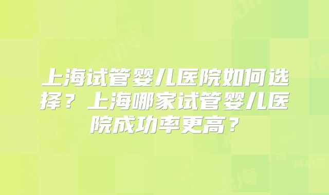 上海试管婴儿医院如何选择？上海哪家试管婴儿医院成功率更高？