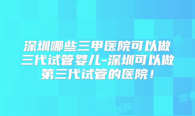 深圳哪些三甲医院可以做三代试管婴儿-深圳可以做第三代试管的医院!