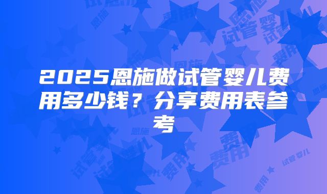 2025恩施做试管婴儿费用多少钱？分享费用表参考