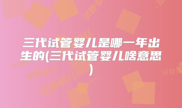 三代试管婴儿是哪一年出生的(三代试管婴儿啥意思)