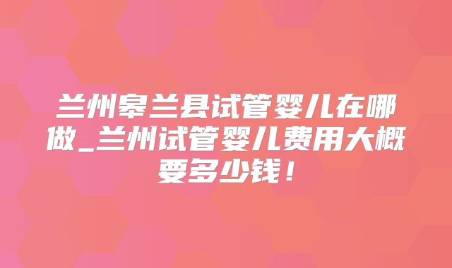 兰州皋兰县试管婴儿在哪做_兰州试管婴儿费用大概要多少钱！