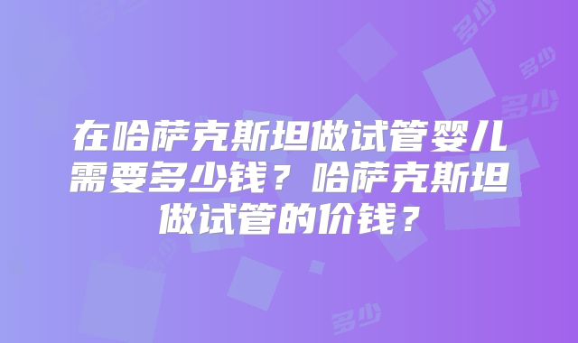 在哈萨克斯坦做试管婴儿需要多少钱？哈萨克斯坦做试管的价钱？