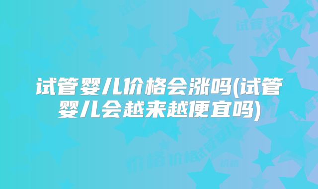 试管婴儿价格会涨吗(试管婴儿会越来越便宜吗)