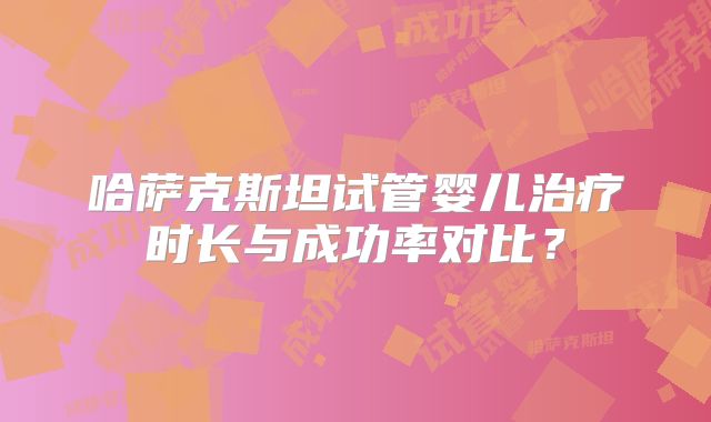 哈萨克斯坦试管婴儿治疗时长与成功率对比？
