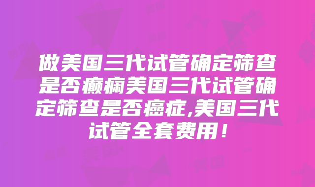 做美国三代试管确定筛查是否癫痫美国三代试管确定筛查是否癌症,美国三代试管全套费用！