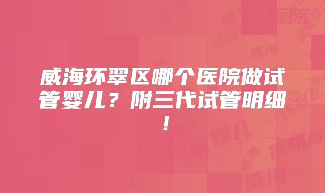 威海环翠区哪个医院做试管婴儿？附三代试管明细！