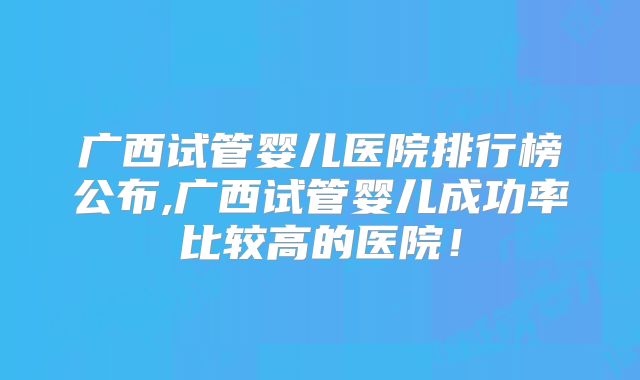 广西试管婴儿医院排行榜公布,广西试管婴儿成功率比较高的医院！