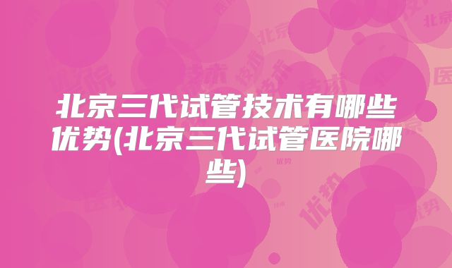 北京三代试管技术有哪些优势(北京三代试管医院哪些)