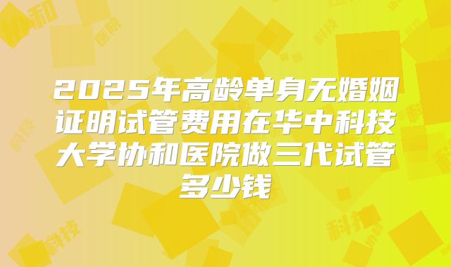 2025年高龄单身无婚姻证明试管费用在华中科技大学协和医院做三代试管多少钱