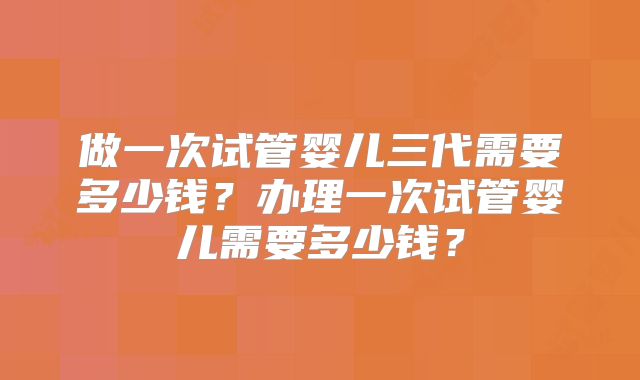 做一次试管婴儿三代需要多少钱？办理一次试管婴儿需要多少钱？