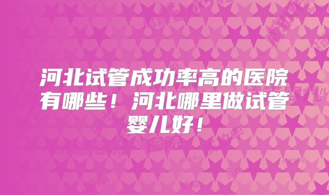 河北试管成功率高的医院有哪些！河北哪里做试管婴儿好！