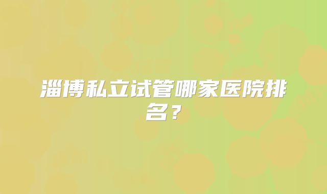 淄博私立试管哪家医院排名？