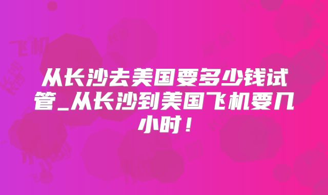 从长沙去美国要多少钱试管_从长沙到美国飞机要几小时！
