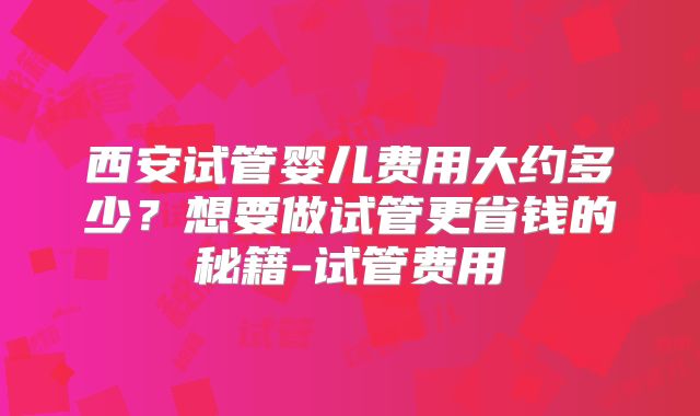 西安试管婴儿费用大约多少？想要做试管更省钱的秘籍-试管费用
