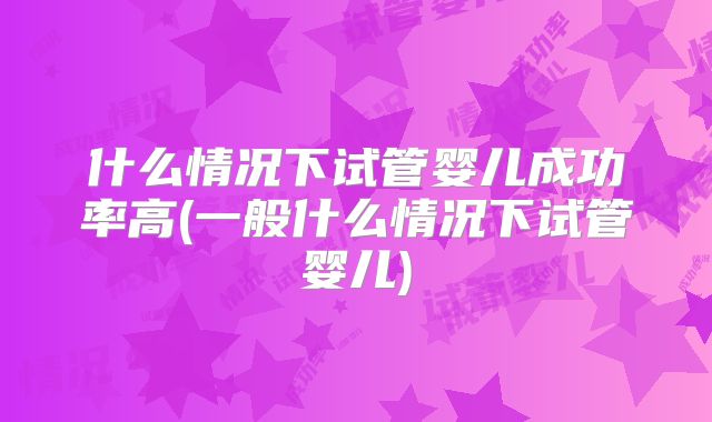 什么情况下试管婴儿成功率高(一般什么情况下试管婴儿)