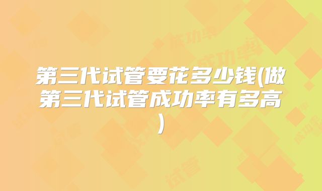 第三代试管要花多少钱(做第三代试管成功率有多高)