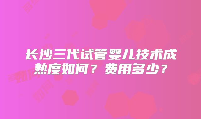 长沙三代试管婴儿技术成熟度如何？费用多少？