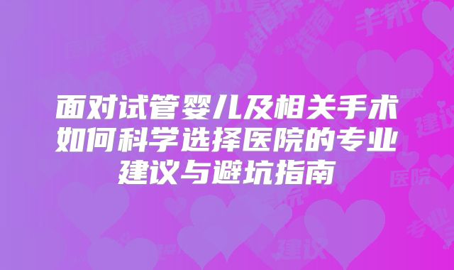 面对试管婴儿及相关手术如何科学选择医院的专业建议与避坑指南