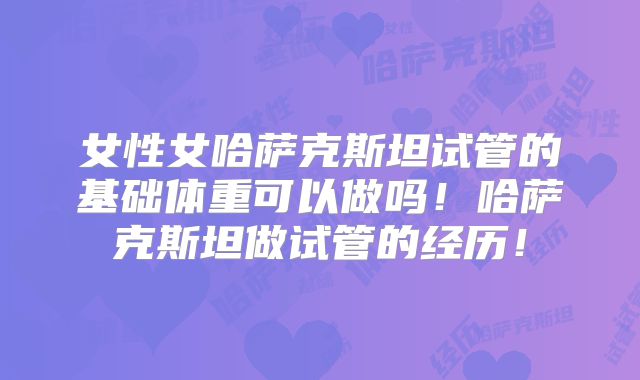 女性女哈萨克斯坦试管的基础体重可以做吗！哈萨克斯坦做试管的经历！