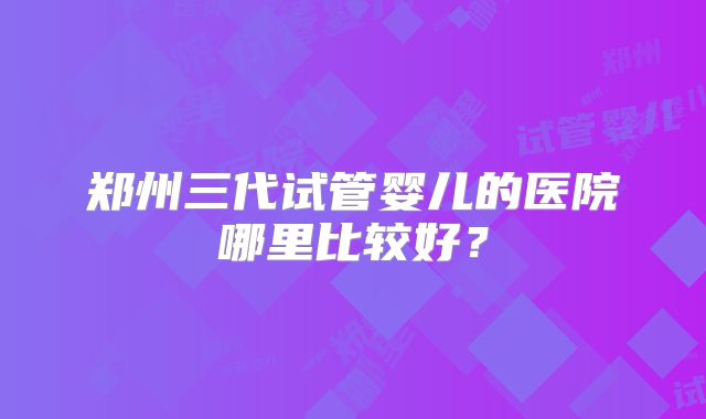 郑州三代试管婴儿的医院哪里比较好？