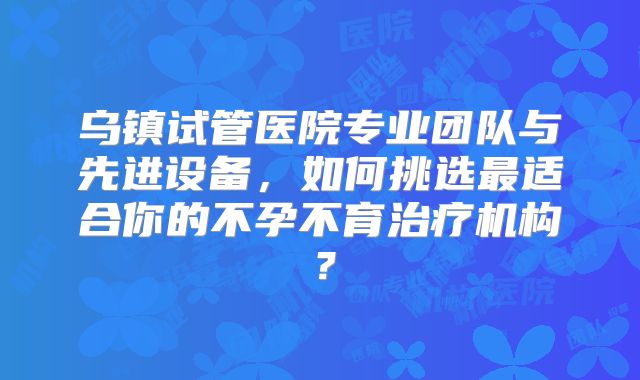 乌镇试管医院专业团队与先进设备,如何挑选最适合你的不孕不育治疗机构?