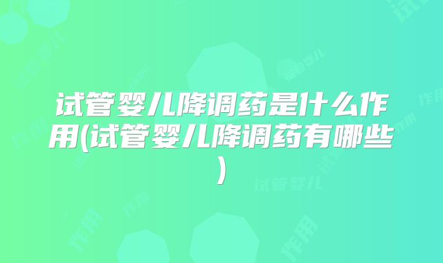 试管婴儿降调药是什么作用(试管婴儿降调药有哪些)