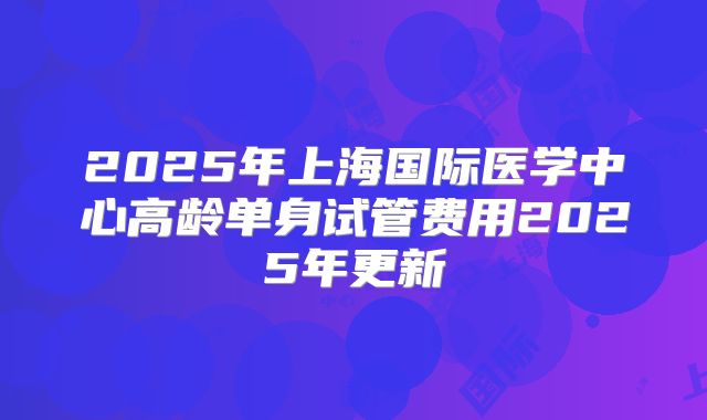 2025年上海国际医学中心高龄单身试管费用2025年更新