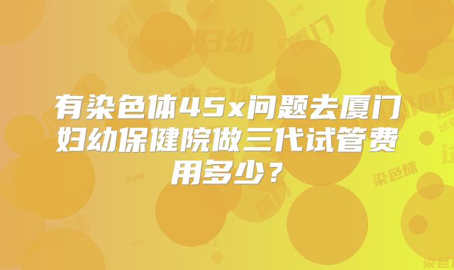 有染色体45x问题去厦门妇幼保健院做三代试管费用多少?