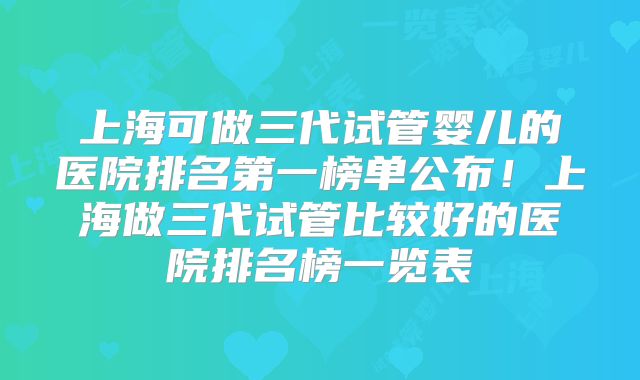 上海可做三代试管婴儿的医院排名第一榜单公布！上海做三代试管比较好的医院排名榜一览表