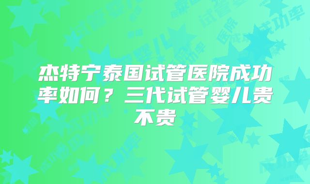 杰特宁泰国试管医院成功率如何?三代试管婴儿贵不贵