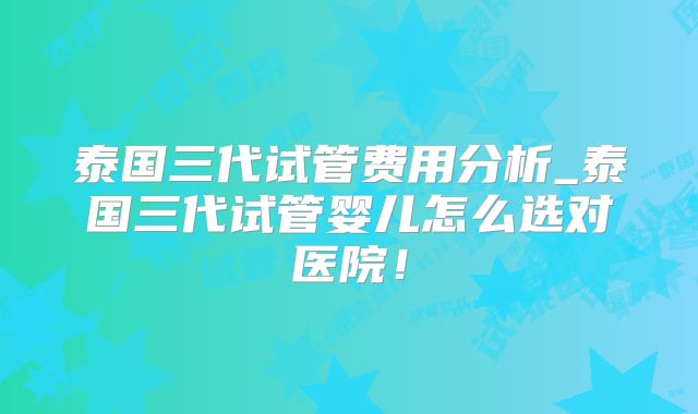 泰国三代试管费用分析_泰国三代试管婴儿怎么选对医院！