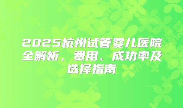 2025杭州试管婴儿医院全解析,费用、成功率及选择指南