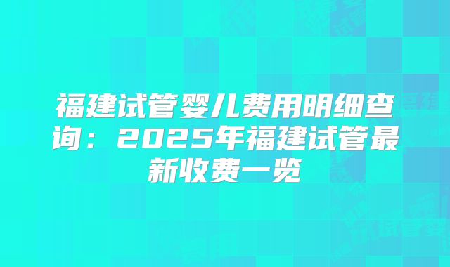 福建试管婴儿费用明细查询：2025年福建试管最新收费一览