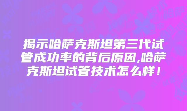 揭示哈萨克斯坦第三代试管成功率的背后原因,哈萨克斯坦试管技术怎么样！