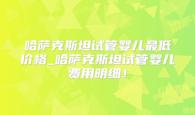 哈萨克斯坦试管婴儿最低价格_哈萨克斯坦试管婴儿费用明细！