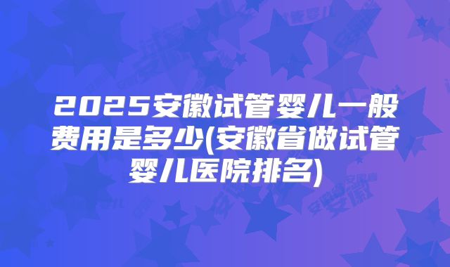 2025安徽试管婴儿一般费用是多少(安徽省做试管婴儿医院排名)