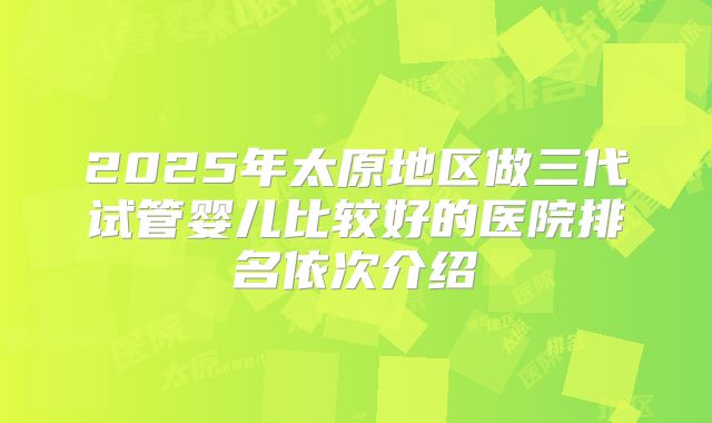 2025年太原地区做三代试管婴儿比较好的医院排名依次介绍