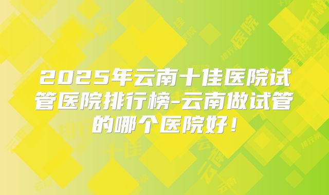 2025年云南十佳医院试管医院排行榜-云南做试管的哪个医院好!