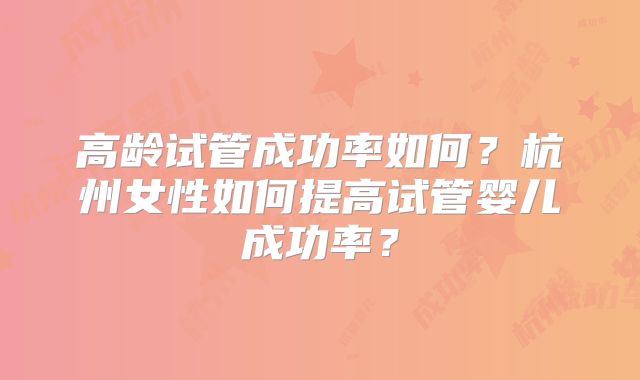 高龄试管成功率如何？杭州女性如何提高试管婴儿成功率？