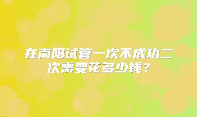 在南阳试管一次不成功二次需要花多少钱？