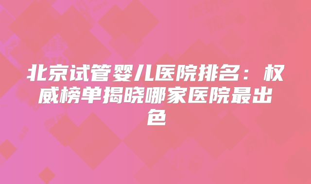 北京试管婴儿医院排名：权威榜单揭晓哪家医院最出色