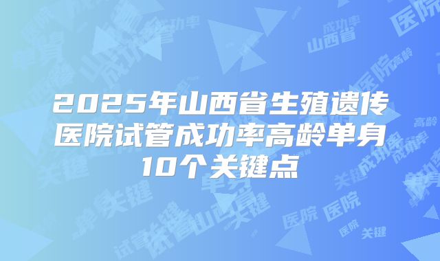 2025年山西省生殖遗传医院试管成功率高龄单身10个关键点