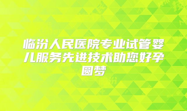 临汾人民医院专业试管婴儿服务先进技术助您好孕圆梦