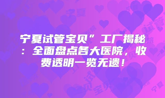 宁夏试管宝贝”工厂揭秘：全面盘点各大医院，收费透明一览无遗！
